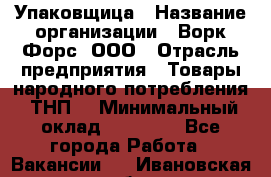 Упаковщица › Название организации ­ Ворк Форс, ООО › Отрасль предприятия ­ Товары народного потребления (ТНП) › Минимальный оклад ­ 27 000 - Все города Работа » Вакансии   . Ивановская обл.